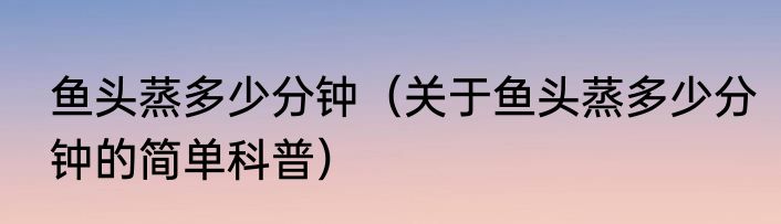 鱼头蒸多少分钟（关于鱼头蒸多少分钟的简单科普）