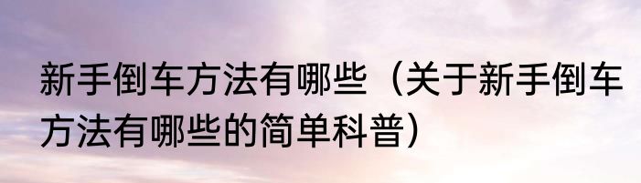 新手倒车方法有哪些（关于新手倒车方法有哪些的简单科普）