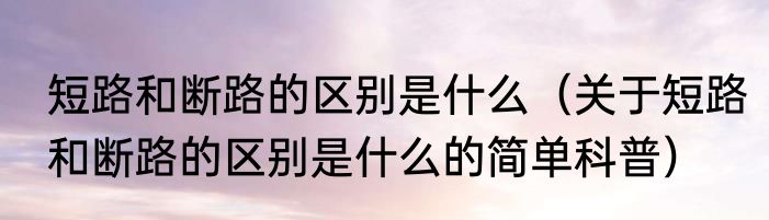 短路和断路的区别是什么（关于短路和断路的区别是什么的简单科普）