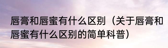 唇膏和唇蜜有什么区别（关于唇膏和唇蜜有什么区别的简单科普）