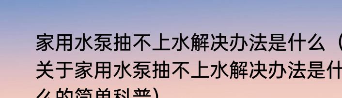 家用水泵抽不上水解决办法是什么（关于家用水泵抽不上水解决办法是什么的简单科普）