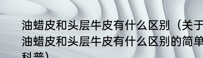 油蜡皮和头层牛皮有什么区别（关于油蜡皮和头层牛皮有什么区别的简单科普）