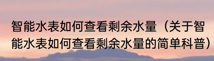 智能水表如何查看剩余水量（关于智能水表如何查看剩余水量的简单科普）