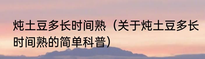 炖土豆多长时间熟（关于炖土豆多长时间熟的简单科普）
