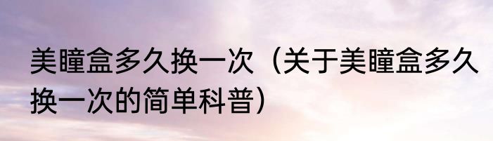 美瞳盒多久换一次（关于美瞳盒多久换一次的简单科普）