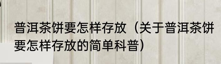 普洱茶饼要怎样存放（关于普洱茶饼要怎样存放的简单科普）