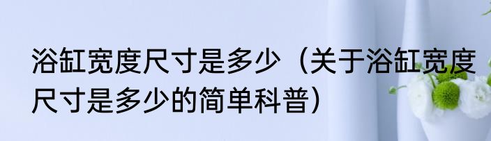 浴缸宽度尺寸是多少（关于浴缸宽度尺寸是多少的简单科普）