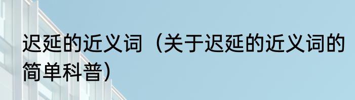 迟延的近义词（关于迟延的近义词的简单科普）