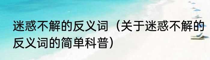 迷惑不解的反义词（关于迷惑不解的反义词的简单科普）