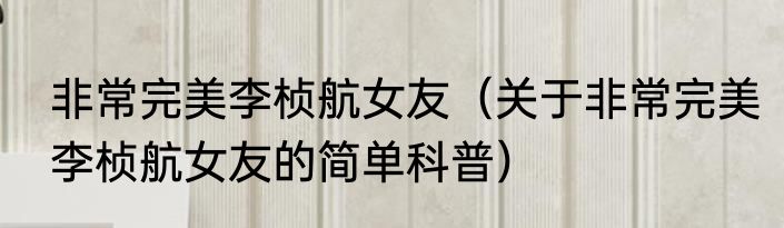 非常完美李桢航女友（关于非常完美李桢航女友的简单科普）