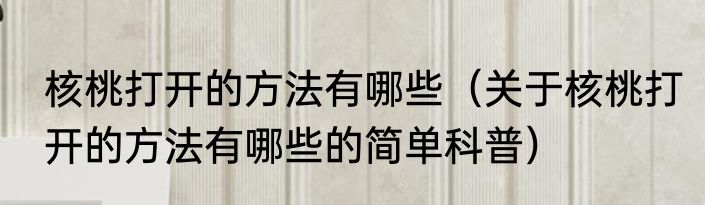 核桃打开的方法有哪些（关于核桃打开的方法有哪些的简单科普）