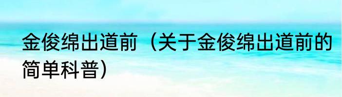 金俊绵出道前（关于金俊绵出道前的简单科普）