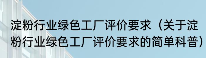 淀粉行业绿色工厂评价要求（关于淀粉行业绿色工厂评价要求的简单科普）
