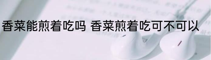 香菜能煎着吃吗 香菜煎着吃可不可以