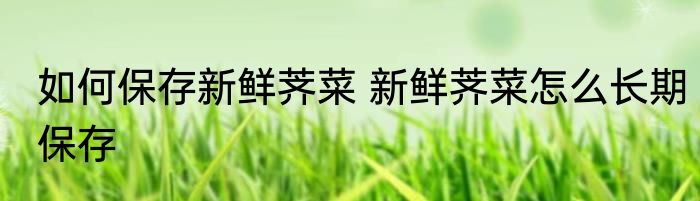 如何保存新鲜荠菜 新鲜荠菜怎么长期保存
