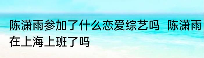 陈潇雨参加了什么恋爱综艺吗  陈潇雨在上海上班了吗