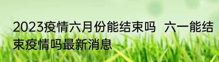 2023疫情六月份能结束吗  六一能结束疫情吗最新消息