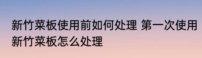 新竹菜板使用前如何处理 第一次使用新竹菜板怎么处理