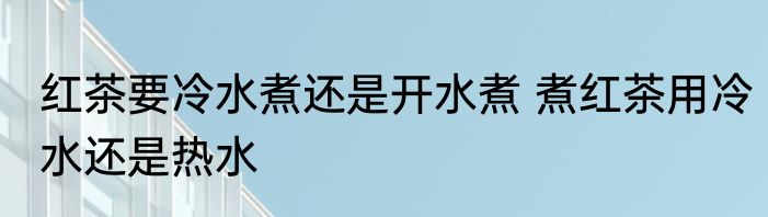 红茶要冷水煮还是开水煮 煮红茶用冷水还是热水