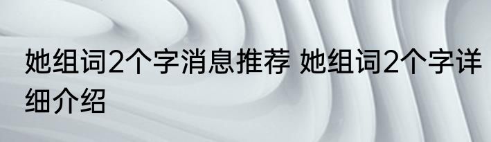 她组词2个字消息推荐 她组词2个字详细介绍
