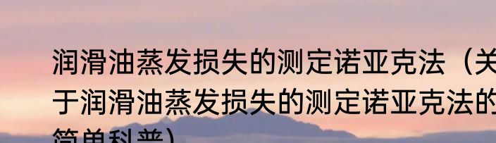 润滑油蒸发损失的测定诺亚克法（关于润滑油蒸发损失的测定诺亚克法的简单科普）