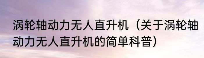 涡轮轴动力无人直升机（关于涡轮轴动力无人直升机的简单科普）