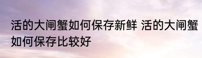 活的大闸蟹如何保存新鲜 活的大闸蟹如何保存比较好