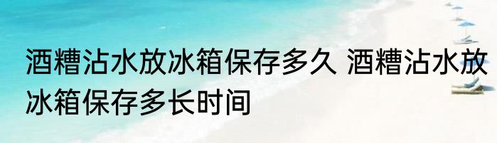 酒糟沾水放冰箱保存多久 酒糟沾水放冰箱保存多长时间