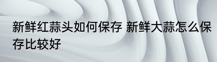 新鲜红蒜头如何保存 新鲜大蒜怎么保存比较好