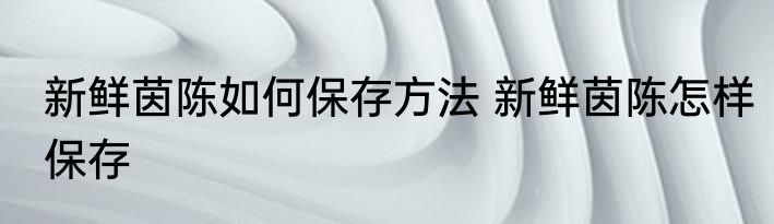 新鲜茵陈如何保存方法 新鲜茵陈怎样保存