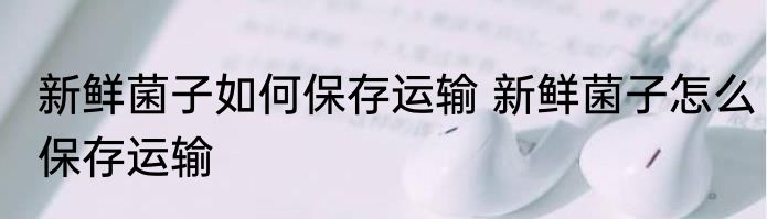 新鲜菌子如何保存运输 新鲜菌子怎么保存运输