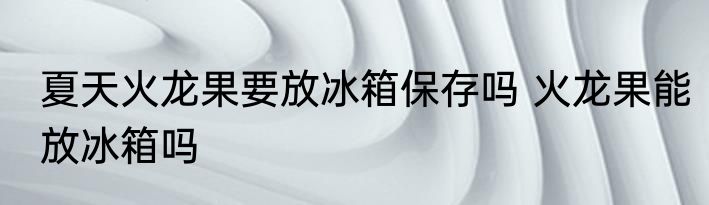 夏天火龙果要放冰箱保存吗 火龙果能放冰箱吗