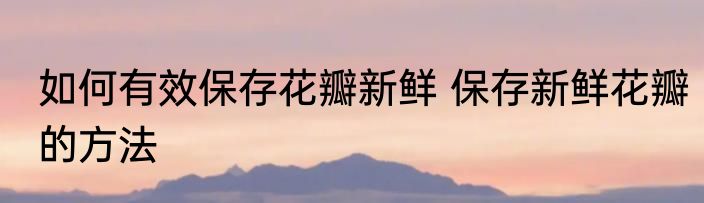 如何有效保存花瓣新鲜 保存新鲜花瓣的方法