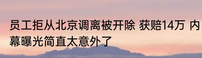 员工拒从北京调离被开除 获赔14万 内幕曝光简直太意外了
