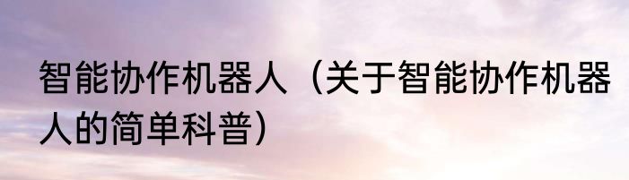 智能协作机器人（关于智能协作机器人的简单科普）