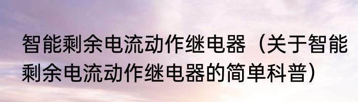 智能剩余电流动作继电器（关于智能剩余电流动作继电器的简单科普）