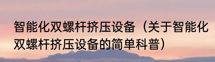 智能化双螺杆挤压设备（关于智能化双螺杆挤压设备的简单科普）
