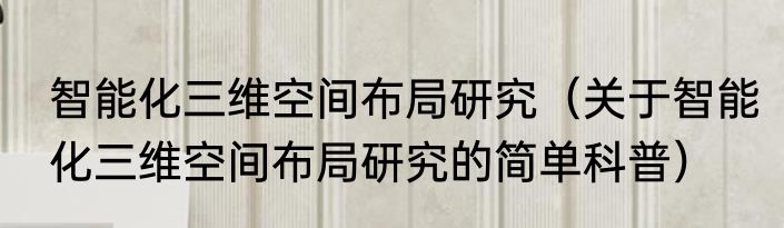 智能化三维空间布局研究（关于智能化三维空间布局研究的简单科普）