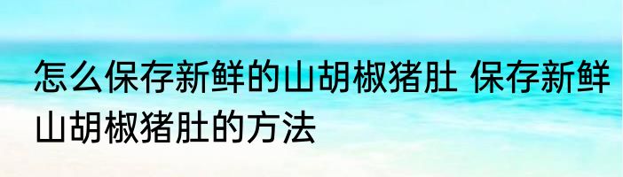怎么保存新鲜的山胡椒猪肚 保存新鲜山胡椒猪肚的方法