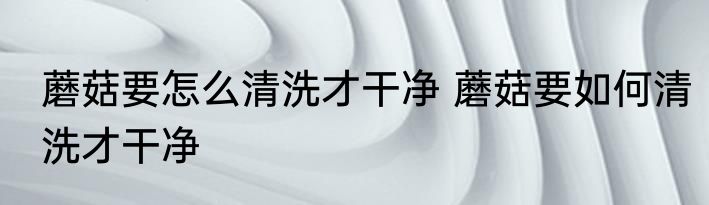 蘑菇要怎么清洗才干净 蘑菇要如何清洗才干净