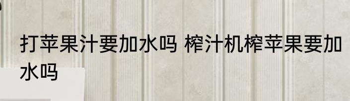 打苹果汁要加水吗 榨汁机榨苹果要加水吗