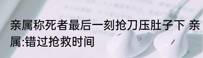 亲属称死者最后一刻抢刀压肚子下 亲属:错过抢救时间