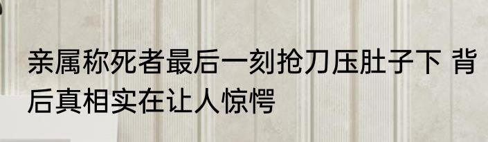 亲属称死者最后一刻抢刀压肚子下 背后真相实在让人惊愕