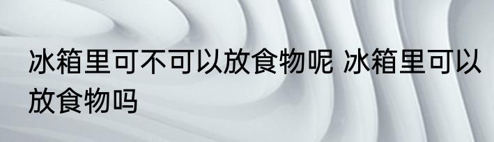 冰箱里可不可以放食物呢 冰箱里可以放食物吗