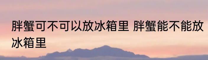 胖蟹可不可以放冰箱里 胖蟹能不能放冰箱里