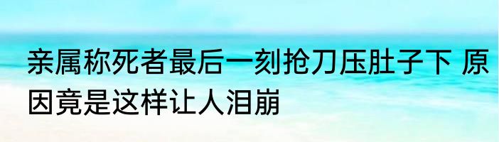亲属称死者最后一刻抢刀压肚子下 原因竟是这样让人泪崩