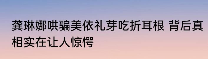 龚琳娜哄骗美依礼芽吃折耳根 背后真相实在让人惊愕