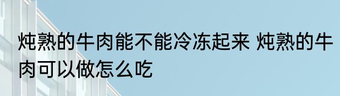 炖熟的牛肉能不能冷冻起来 炖熟的牛肉可以做怎么吃