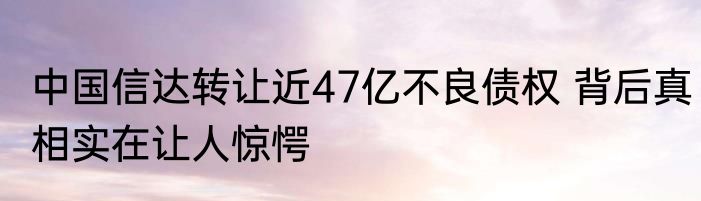 中国信达转让近47亿不良债权 背后真相实在让人惊愕