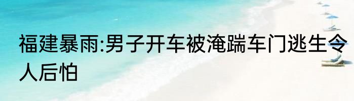 福建暴雨:男子开车被淹踹车门逃生令人后怕